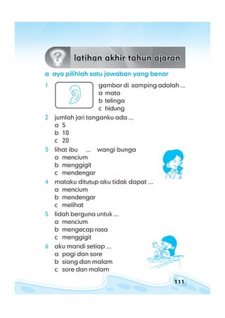 111
latihan akhir tahun ajaranlatihan akhir tahun ajaranlatihan akhir tahun ajaranlatihan akhir tahun ajaranlatihan akhir tahun ajaran
aaaaa ayo pilihlah satu jawaban yang benarayo pilihlah satu jawaban yang benarayo pilihlah satu jawaban yang benarayo pilihlah satu jawaban yang benarayo pilihlah satu jawaban yang benar
1 gambar di samping adalah ...
a mata
b telinga
c hidung
2 jumlah jari tanganku ada ...
a 5
b 10
c 20
3 lihat ibu ... wangi bunga
a mencium
b menggigit
c mendengar
4 mataku ditutup aku tidak dapat ...
a mencium
b mendengar
c melihat
5 lidah berguna untuk ...
a mencium
b mengecap rasa
c menggigit
6 aku mandi setiap ...
a pagi dan sore
b siang dan malam
c sore dan malam
 
