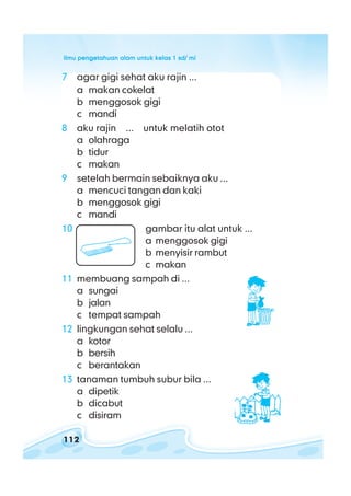 ilmu pengetahuan alam untuk kelas 1 sd/ miilmu pengetahuan alam untuk kelas 1 sd/ miilmu pengetahuan alam untuk kelas 1 sd/ miilmu pengetahuan alam untuk kelas 1 sd/ miilmu pengetahuan alam untuk kelas 1 sd/ mi
112
7 agar gigi sehat aku rajin ...
a makan cokelat
b menggosok gigi
c mandi
8 aku rajin ... untuk melatih otot
a olahraga
b tidur
c makan
9 setelah bermain sebaiknya aku ...
a mencuci tangan dan kaki
b menggosok gigi
c mandi
10 gambar itu alat untuk ...
a menggosok gigi
b menyisir rambut
c makan
11 membuang sampah di ...
a sungai
b jalan
c tempat sampah
12 lingkungan sehat selalu ...
a kotor
b bersih
c berantakan
13 tanaman tumbuh subur bila ...
a dipetik
b dicabut
c disiram
 