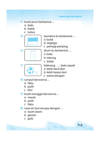 113
latihan akhir tahun ajaranlatihan akhir tahun ajaranlatihan akhir tahun ajaranlatihan akhir tahun ajaranlatihan akhir tahun ajaran
14 buah jeruk berbentuk ...
a bola
b balok
c kubus
15 bendera itu berbentuk ...
a bulat
b segitiga
c persegi panjang
16 drum itu berbentuk ...
a bola
b tabung
c balok
17 kelereng ... bola sepak
a lebih kecil dari
b lebih besar dari
c sama dengan
18 rumput berwarna ...
a hijau
b putih
c biru
19 buah manggis berwarna ...
a merah
b putih
c hijau
20 rasa air laut serupa dengan ...
a buah asam
b garam
c gula
 