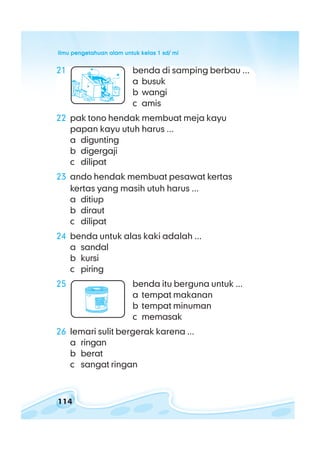 ilmu pengetahuan alam untuk kelas 1 sd/ miilmu pengetahuan alam untuk kelas 1 sd/ miilmu pengetahuan alam untuk kelas 1 sd/ miilmu pengetahuan alam untuk kelas 1 sd/ miilmu pengetahuan alam untuk kelas 1 sd/ mi
114
21 benda di samping berbau ...
a busuk
b wangi
c amis
22 pak tono hendak membuat meja kayu
papan kayu utuh harus ...
a digunting
b digergaji
c dilipat
23 ando hendak membuat pesawat kertas
kertas yang masih utuh harus ...
a ditiup
b diraut
c dilipat
24 benda untuk alas kaki adalah ...
a sandal
b kursi
c piring
25 benda itu berguna untuk ...
a tempat makanan
b tempat minuman
c memasak
26 lemari sulit bergerak karena ...
a ringan
b berat
c sangat ringan
 