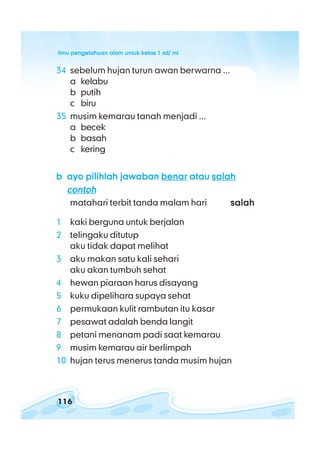 ilmu pengetahuan alam untuk kelas 1 sd/ miilmu pengetahuan alam untuk kelas 1 sd/ miilmu pengetahuan alam untuk kelas 1 sd/ miilmu pengetahuan alam untuk kelas 1 sd/ miilmu pengetahuan alam untuk kelas 1 sd/ mi
116
34 sebelum hujan turun awan berwarna ...
a kelabu
b putih
c biru
35 musim kemarau tanah menjadi ...
a becek
b basah
c kering
bbbbb ayo pilihlah jawabanayo pilihlah jawabanayo pilihlah jawabanayo pilihlah jawabanayo pilihlah jawaban benarbenarbenarbenarbenar atauatauatauatauatau salahsalahsalahsalahsalah
contohcontohcontohcontohcontoh
matahari terbit tanda malam hari salahsalahsalahsalahsalah
1 kaki berguna untuk berjalan
2 telingaku ditutup
aku tidak dapat melihat
3 aku makan satu kali sehari
aku akan tumbuh sehat
4 hewan piaraan harus disayang
5 kuku dipelihara supaya sehat
6 permukaan kulit rambutan itu kasar
7 pesawat adalah benda langit
8 petani menanam padi saat kemarau
9 musim kemarau air berlimpah
10 hujan terus menerus tanda musim hujan
 