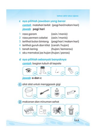 117
latihan akhir tahun ajaranlatihan akhir tahun ajaranlatihan akhir tahun ajaranlatihan akhir tahun ajaranlatihan akhir tahun ajaran
ccccc ayo pilihlah jawaban yang benarayo pilihlah jawaban yang benarayo pilihlah jawaban yang benarayo pilihlah jawaban yang benarayo pilihlah jawaban yang benar
contohcontohcontohcontohcontoh matahari terbit (pagi hari/malam hari)
jawabjawabjawabjawabjawab pagi haripagi haripagi haripagi haripagi hari
1 rasa garam (asin / manis)
2 rasa permen cokelat (asin / manis)
3 terlihat bulan bintang (pagi hari / malam hari)
4 terlihat guruh dan kilat (cerah / hujan)
5 tanah kering (hujan / kemarau)
6 aku memakai jas hujan (hujan / panas)
ddddd ayo pilihlah sebanyak banyaknyaayo pilihlah sebanyak banyaknyaayo pilihlah sebanyak banyaknyaayo pilihlah sebanyak banyaknyaayo pilihlah sebanyak banyaknya
contohcontohcontohcontohcontoh bagian tubuh di kepala
jawabjawabjawabjawabjawab a dan ca dan ca dan ca dan ca dan c
1 alat alat untuk menggosok gigi
2 makanan dan minuman sehat
a b c d
a b c d
a b c d
1
2
 