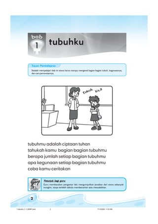 ilmu pengetahuan alam untuk kelas 1 sd/ miilmu pengetahuan alam untuk kelas 1 sd/ miilmu pengetahuan alam untuk kelas 1 sd/ miilmu pengetahuan alam untuk kelas 1 sd/ miilmu pengetahuan alam untuk kelas 1 sd/ mi
2
tubuhmu adalah ciptaan tuhan
tahukah kamu bagian bagian tubuhmu
berapa jumlah setiap bagian tubuhmu
apa kegunaan setiap bagian tubuhmu
coba kamu ceritakan
Petunjuk bagi guru:Petunjuk bagi guru:Petunjuk bagi guru:Petunjuk bagi guru:Petunjuk bagi guru:
Guru membacakan pengantar lalu mengumpulkan jawaban dari siswa sebanyak
mungkin, tanpa terlebih dahulu membenarkan atau menyalahkan.
Setelah mempelajari bab ini siswa harus mampu mengenal bagian-bagian tubuh, kegunaannya,
dan cara perawatannya.
TTTTTujuan Pujuan Pujuan Pujuan Pujuan Pembelajaranembelajaranembelajaranembelajaranembelajaran
1 tubuhku (1.1) BSNP.pmd 7/15/2008, 11:03 AM2
 