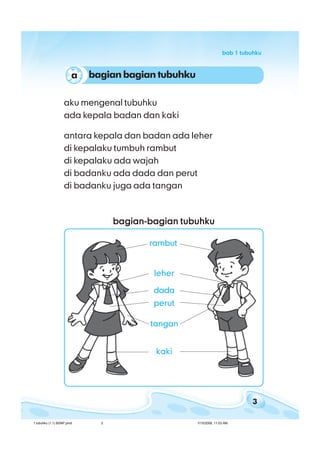 3
bab 1 tubuhkubab 1 tubuhkubab 1 tubuhkubab 1 tubuhkubab 1 tubuhku
aku mengenal tubuhku
ada kepala badan dan kaki
antara kepala dan badan ada leher
di kepalaku tumbuh rambut
di kepalaku ada wajah
di badanku ada dada dan perut
di badanku juga ada tangan
bagian-bagian tubuhkubagian-bagian tubuhkubagian-bagian tubuhkubagian-bagian tubuhkubagian-bagian tubuhku
dada
tangan
leher
kaki
rambut
perut
bagian bagian tubuhkua
1 tubuhku (1.1) BSNP.pmd 7/15/2008, 11:03 AM3
 