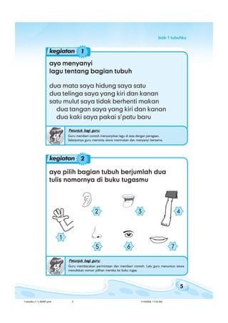 5
bab 1 tubuhkubab 1 tubuhkubab 1 tubuhkubab 1 tubuhkubab 1 tubuhku
ayo pilih bagian tubuh berjumlah duaayo pilih bagian tubuh berjumlah duaayo pilih bagian tubuh berjumlah duaayo pilih bagian tubuh berjumlah duaayo pilih bagian tubuh berjumlah dua
tulis nomornya di buku tugasmutulis nomornya di buku tugasmutulis nomornya di buku tugasmutulis nomornya di buku tugasmutulis nomornya di buku tugasmu
Petunjuk bagi guru:Petunjuk bagi guru:Petunjuk bagi guru:Petunjuk bagi guru:Petunjuk bagi guru:
Guru membacakan permintaan dan memberi contoh. Lalu guru menuntun siswa
menuliskan nomor pilihan mereka ke buku tugas.
ayo menyanyiayo menyanyiayo menyanyiayo menyanyiayo menyanyi
lagu tentang bagian tubuhlagu tentang bagian tubuhlagu tentang bagian tubuhlagu tentang bagian tubuhlagu tentang bagian tubuh
dua mata saya hidung saya satu
dua telinga saya yang kiri dan kanan
satu mulut saya tidak berhenti makan
dua tangan saya yang kiri dan kanan
dua kaki saya pakai s’patu baru
Petunjuk bagi guru:Petunjuk bagi guru:Petunjuk bagi guru:Petunjuk bagi guru:Petunjuk bagi guru:
Guru memberi contoh menyanyikan lagu di atas dengan peragaan.
Selanjutnya guru meminta siswa menirukan dan menyanyi bersama.
2 3 4
765
1
kegiatan 1
kegiatan 2
1 tubuhku (1.1) BSNP.pmd 7/15/2008, 11:03 AM5
 