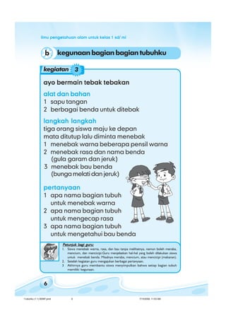 ilmu pengetahuan alam untuk kelas 1 sd/ miilmu pengetahuan alam untuk kelas 1 sd/ miilmu pengetahuan alam untuk kelas 1 sd/ miilmu pengetahuan alam untuk kelas 1 sd/ miilmu pengetahuan alam untuk kelas 1 sd/ mi
6
kegunaanbagianbagiantubuhkub
ayo bermain tebak tebakanayo bermain tebak tebakanayo bermain tebak tebakanayo bermain tebak tebakanayo bermain tebak tebakan
alat dan bahanalat dan bahanalat dan bahanalat dan bahanalat dan bahan
1 sapu tangan
2 berbagai benda untuk ditebak
langkah langkahlangkah langkahlangkah langkahlangkah langkahlangkah langkah
tiga orang siswa maju ke depan
mata ditutup lalu diminta menebak
1 menebak warna beberapa pensil warna
2 menebak rasa dan nama benda
pertanyaanpertanyaanpertanyaanpertanyaanpertanyaan
1 apa nama bagian tubuh
untuk menebak warna
2 apa nama bagian tubuh
untuk mengecap rasa
3 apa nama bagian tubuh
untuk mengetahui bau benda
(gula garam dan jeruk)
3 menebak bau benda
(bunga melati dan jeruk)
kegiatan 3
Petunjuk bagi guru:Petunjuk bagi guru:Petunjuk bagi guru:Petunjuk bagi guru:Petunjuk bagi guru:
1. Siswa menebak warna, rasa, dan bau tanpa melihatnya, namun boleh meraba,
mencium, dan mencicipi.Guru menjelaskan hal-hal yang boleh dilakukan siswa
untuk menebak benda. Misalnya meraba, mencium, atau mencicipi (makanan).
2. Setelah kegiatan guru mengajukan berbagai pertanyaan.
3 Akhirnya guru membantu siswa menyimpulkan bahwa setiap bagian tubuh
memiliki kegunaan.
1 tubuhku (1.1) BSNP.pmd 7/15/2008, 11:03 AM6
 