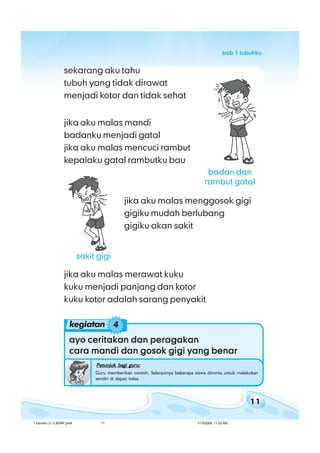 11
bab 1 tubuhkubab 1 tubuhkubab 1 tubuhkubab 1 tubuhkubab 1 tubuhku
ayo ceritakan dan peragakanayo ceritakan dan peragakanayo ceritakan dan peragakanayo ceritakan dan peragakanayo ceritakan dan peragakan
cara mandi dan gosok gigi yang benarcara mandi dan gosok gigi yang benarcara mandi dan gosok gigi yang benarcara mandi dan gosok gigi yang benarcara mandi dan gosok gigi yang benar
Petunjuk bagi guru:Petunjuk bagi guru:Petunjuk bagi guru:Petunjuk bagi guru:Petunjuk bagi guru:
Guru memberikan contoh. Selanjutnya beberapa siswa diminta untuk melakukan
sendiri di depan kelas.
jika aku malas menggosok gigi
gigiku mudah berlubang
gigiku akan sakit
jika aku malas merawat kuku
kuku menjadi panjang dan kotor
kuku kotor adalah sarang penyakit
sekarang aku tahu
tubuh yang tidak dirawat
menjadi kotor dan tidak sehat
jika aku malas mandi
badanku menjadi gatal
jika aku malas mencuci rambut
kepalaku gatal rambutku bau
kegiatan 4
sakit gigi
badan dan
rambut gatal
1 tubuhku (1.1) BSNP.pmd 7/15/2008, 11:03 AM11
 