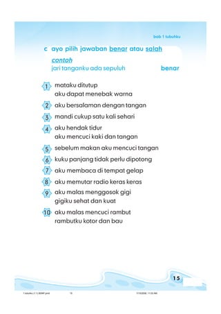 15
bab 1 tubuhkubab 1 tubuhkubab 1 tubuhkubab 1 tubuhkubab 1 tubuhku
ccccc ayo pilih jawabanayo pilih jawabanayo pilih jawabanayo pilih jawabanayo pilih jawaban benarbenarbenarbenarbenar atauatauatauatauatau salahsalahsalahsalahsalah
contohcontohcontohcontohcontoh
jari tanganku ada sepuluh benarbenarbenarbenarbenar
mataku ditutup
aku dapat menebak warna
aku bersalaman dengan tangan
mandi cukup satu kali sehari
aku hendak tidur
aku mencuci kaki dan tangan
sebelum makan aku mencuci tangan
kuku panjang tidak perlu dipotong
aku membaca di tempat gelap
aku memutar radio keras keras
aku malas menggosok gigi
gigiku sehat dan kuat
aku malas mencuci rambut
rambutku kotor dan bau
1
2
3
4
5
6
7
8
9
10
1 tubuhku (1.1) BSNP.pmd 7/15/2008, 11:03 AM15
 