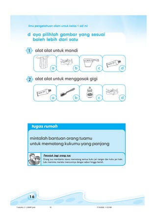 ilmu pengetahuan alam untuk kelas 1 sd/ miilmu pengetahuan alam untuk kelas 1 sd/ miilmu pengetahuan alam untuk kelas 1 sd/ miilmu pengetahuan alam untuk kelas 1 sd/ miilmu pengetahuan alam untuk kelas 1 sd/ mi
16
ddddd ayo pilihlah gambar yang sesuaiayo pilihlah gambar yang sesuaiayo pilihlah gambar yang sesuaiayo pilihlah gambar yang sesuaiayo pilihlah gambar yang sesuai
boleh lebih dari satuboleh lebih dari satuboleh lebih dari satuboleh lebih dari satuboleh lebih dari satu
alat alat untuk mandi
alat alat untuk menggosok gigi
ba c d
b c da
1
2
tugas rumah
mintalah bantuan orang tuamu
untuk memotong kukumu yang panjang
Petunjuk bagi orang tua:Petunjuk bagi orang tua:Petunjuk bagi orang tua:Petunjuk bagi orang tua:Petunjuk bagi orang tua:
Orang tua membantu siswa memotong semua kuku jari tangan dan kuku jari kaki.
Lalu meminta mereka mencucinya dengan sabun hingga bersih.
1 tubuhku (1.1) BSNP.pmd 7/15/2008, 11:03 AM16
 