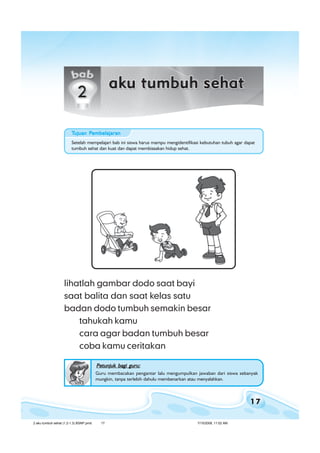 17
bab 2 aku tumbuh sehatbab 2 aku tumbuh sehatbab 2 aku tumbuh sehatbab 2 aku tumbuh sehatbab 2 aku tumbuh sehat
lihatlah gambar dodo saat bayi
saat balita dan saat kelas satu
badan dodo tumbuh semakin besar
tahukah kamu
cara agar badan tumbuh besar
coba kamu ceritakan
Petunjuk bagi guru:Petunjuk bagi guru:Petunjuk bagi guru:Petunjuk bagi guru:Petunjuk bagi guru:
Guru membacakan pengantar lalu mengumpulkan jawaban dari siswa sebanyak
mungkin, tanpa terlebih dahulu membenarkan atau menyalahkan.
Setelah mempelajari bab ini siswa harus mampu mengidentifikasi kebutuhan tubuh agar dapat
tumbuh sehat dan kuat dan dapat membiasakan hidup sehat.
TTTTTujuan Pujuan Pujuan Pujuan Pujuan Pembelajaranembelajaranembelajaranembelajaranembelajaran
2 aku tumbuh sehat (1.2-1.3) BSNP.pmd 7/15/2008, 11:02 AM17
 