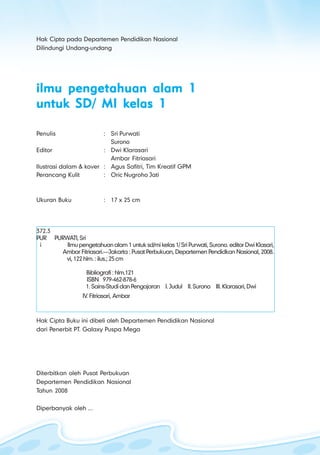 ilmu pengetahuan alam untuk kelas 1 sd/ mi
i ii ii ii ii i
Hak Cipta pada Departemen Pendidikan Nasional
Dilindungi Undang-undang
ilmu pengetahuan alam 1ilmu pengetahuan alam 1ilmu pengetahuan alam 1ilmu pengetahuan alam 1ilmu pengetahuan alam 1
untuk SD/ MI kelas 1untuk SD/ MI kelas 1untuk SD/ MI kelas 1untuk SD/ MI kelas 1untuk SD/ MI kelas 1
Penulis : Sri Purwati
Surono
Editor : Dwi Klarasari
Ambar Fitriasari
Ilustrasi dalam & kover : Agus Safitri, Tim Kreatif GPM
Perancang Kulit : Oric Nugroho Jati
Ukuran Buku : 17 x 25 cm
372.3
PUR PURWATI,Sri
i Ilmupengetahuan alam 1 untuk sd/mi kelas1/SriPurwati,Surono.editorDwiKlasari,
Ambar Fitriasari.—Jakarta : Pusat Perbukuan, Departemen Pendidkan Nasional, 2008.
vi,122hlm.:ilus.;25cm
Bibliografi : hlm.121
ISBN 979-462-878-6
1.Sains-StudidanPengajaran I.Judul II.Surono III.Klarasari,Dwi
IV. Fitriasari, Ambar
Hak Cipta Buku ini dibeli oleh Departemen Pendidikan Nasional
dari Penerbit PT. Galaxy Puspa Mega
Diterbitkan oleh Pusat Perbukuan
Departemen Pendidikan Nasional
Tahun 2008
Diperbanyak oleh ...
 