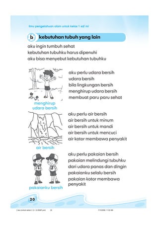 ilmu pengetahuan alam untuk kelas 1 sd/ miilmu pengetahuan alam untuk kelas 1 sd/ miilmu pengetahuan alam untuk kelas 1 sd/ miilmu pengetahuan alam untuk kelas 1 sd/ miilmu pengetahuan alam untuk kelas 1 sd/ mi
20
aku perlu udara bersih
udara bersih
bila lingkungan bersih
menghirup udara bersih
membuat paru paru sehat
aku ingin tumbuh sehat
kebutuhan tubuhku harus dipenuhi
aku bisa menyebut kebutuhan tubuhku
aku perlu air bersih
air bersih untuk minum
air bersih untuk mandi
air bersih untuk mencuci
air kotor membawa penyakit
aku perlu pakaian bersih
pakaian melindungi tubuhku
dari udara panas dan dingin
pakaianku selalu bersih
pakaian kotor membawa
penyakit
kebutuhan tubuh yang lainb
menghirup
udara bersih
air bersih
pakaianku bersih
2 aku tumbuh sehat (1.2-1.3) BSNP.pmd 7/15/2008, 11:02 AM20
 