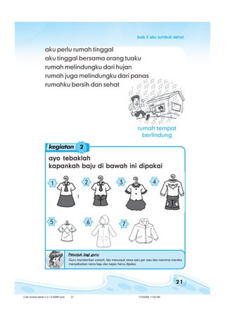 21
bab 2 aku tumbuh sehatbab 2 aku tumbuh sehatbab 2 aku tumbuh sehatbab 2 aku tumbuh sehatbab 2 aku tumbuh sehat
rumah tempat
berlindung
aku perlu rumah tinggal
aku tinggal bersama orang tuaku
rumah melindungku dari hujan
rumah juga melindungku dari panas
rumahku bersih dan sehat
ayo tebaklahayo tebaklahayo tebaklahayo tebaklahayo tebaklah
kapankah baju di bawah ini dipakaikapankah baju di bawah ini dipakaikapankah baju di bawah ini dipakaikapankah baju di bawah ini dipakaikapankah baju di bawah ini dipakai
kegiatan 2
2 31
65
4
7
Petunjuk bagi guru:Petunjuk bagi guru:Petunjuk bagi guru:Petunjuk bagi guru:Petunjuk bagi guru:
Guru memberikan contoh, lalu menunjuk siswa satu per satu dan meminta mereka
menyebutkan nama baju dan kapan harus dipakai.
2 aku tumbuh sehat (1.2-1.3) BSNP.pmd 7/15/2008, 11:02 AM21
 