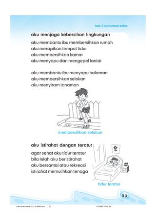 23
bab 2 aku tumbuh sehatbab 2 aku tumbuh sehatbab 2 aku tumbuh sehatbab 2 aku tumbuh sehatbab 2 aku tumbuh sehat
aku menjaga kaku menjaga kaku menjaga kaku menjaga kaku menjaga kebersihan lingkunganebersihan lingkunganebersihan lingkunganebersihan lingkunganebersihan lingkungan
aku membantu ibu membersihkan rumah
aku merapikan tempat tidur
aku membersihkan kamar
aku menyapu dan mengepel lantai
aku istirahat dengan teraturaku istirahat dengan teraturaku istirahat dengan teraturaku istirahat dengan teraturaku istirahat dengan teratur
agar sehat aku tidur teratur
bila lelah aku beristirahat
aku bersantai atau rekreasi
istirahat memulihkan tenaga
aku membantu ibu menyapu halaman
aku membersihkan selokan
aku menyiram tanaman
tidur teratur
membersihkan selokan
2 aku tumbuh sehat (1.2-1.3) BSNP.pmd 7/15/2008, 11:02 AM23
 