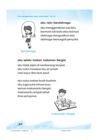 ilmu pengetahuan alam untuk kelas 1 sd/ miilmu pengetahuan alam untuk kelas 1 sd/ miilmu pengetahuan alam untuk kelas 1 sd/ miilmu pengetahuan alam untuk kelas 1 sd/ miilmu pengetahuan alam untuk kelas 1 sd/ mi
24
aku rajin berolahragaaku rajin berolahragaaku rajin berolahragaaku rajin berolahragaaku rajin berolahraga
aku menggerakkan tubuhku
bermain tali bola atau lainnya
olahraga menguatkan otot
olahraga mencegah penyakit
aku selalu makan makanan bergiziaku selalu makan makanan bergiziaku selalu makan makanan bergiziaku selalu makan makanan bergiziaku selalu makan makanan bergizi
aku tidak jajan di sembarang tempat
aku suka masakan ibu di rumah
nasi sayur dan lauk pauk
aku suka makan buah buahan
aku juga suka minum susu
semua makananku bergizi
makananku empat sehat
lima sempurna
berolahraga
makananku bergizi
2 aku tumbuh sehat (1.2-1.3) BSNP.pmd 7/15/2008, 11:02 AM24
 