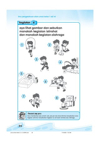 ilmu pengetahuan alam untuk kelas 1 sd/ miilmu pengetahuan alam untuk kelas 1 sd/ miilmu pengetahuan alam untuk kelas 1 sd/ miilmu pengetahuan alam untuk kelas 1 sd/ miilmu pengetahuan alam untuk kelas 1 sd/ mi
26
ayo lihat gambar dan sebutkanayo lihat gambar dan sebutkanayo lihat gambar dan sebutkanayo lihat gambar dan sebutkanayo lihat gambar dan sebutkan
manakah kmanakah kmanakah kmanakah kmanakah kegiatan istirahategiatan istirahategiatan istirahategiatan istirahategiatan istirahat
dan manakah kdan manakah kdan manakah kdan manakah kdan manakah kegiatan olahragaegiatan olahragaegiatan olahragaegiatan olahragaegiatan olahraga
kegiatan 4
Petunjuk bagi guru:Petunjuk bagi guru:Petunjuk bagi guru:Petunjuk bagi guru:Petunjuk bagi guru:
Guru memberikan satu contoh. Lalu, satu per satu siswa diminta menyebutkan nama
kegiatan (diminta menyebutkan kegiatan itu termasuk istirahat atau olahraga).
8
7
1 2
4
3
6
5
2 aku tumbuh sehat (1.2-1.3) BSNP.pmd 7/15/2008, 11:02 AM26
 