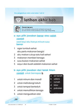 ilmu pengetahuan alam untuk kelas 1 sd/ miilmu pengetahuan alam untuk kelas 1 sd/ miilmu pengetahuan alam untuk kelas 1 sd/ miilmu pengetahuan alam untuk kelas 1 sd/ miilmu pengetahuan alam untuk kelas 1 sd/ mi
28
Petunjuk bagi guru:Petunjuk bagi guru:Petunjuk bagi guru:Petunjuk bagi guru:Petunjuk bagi guru:
Guru membacakan setiap perintah soal beserta soal yang ada.
Lalu siswa diminta menulis jawabannya di buku tugas masing-masing.
aaaaa ayo pilih jawabanayo pilih jawabanayo pilih jawabanayo pilih jawabanayo pilih jawaban benarbenarbenarbenarbenar atauatauatauatauatau salahsalahsalahsalahsalah
contohcontohcontohcontohcontoh
saat bayi aku hanya minum susu
benarbenarbenarbenarbenar
1 agar tumbuh sehat
aku perlu makanan bergizi
2 aku makan cukup satu kali sehari
3 makanan memberi tenaga
4 susu bukan makanan sehat
5 sayur dan buah adalah makanan sehat
bbbbb ayo pilih jawaban dari kayo pilih jawaban dari kayo pilih jawaban dari kayo pilih jawaban dari kayo pilih jawaban dari kotak hitamotak hitamotak hitamotak hitamotak hitam
contohcontohcontohcontohcontoh untuk bernapas bbbbb
1 untuk minum dan mandi
2 untuk melindungi tubuh
3 untuk tempat berteduh
4 untuk memulihkan tenaga
5 untuk menguatkan otot
a air bersih
b udara
c rumah
d tidur
e pakaian
f
olahraga
2 aku tumbuh sehat (1.2-1.3) BSNP.pmd 7/15/2008, 11:02 AM28
 