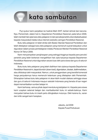 iiiiiiiiiiiiiii
pendahuluan
Puji syukur kami panjatkan ke hadirat Allah SWT, berkat rahmat dan karunia-
Nya, Pemerintah, dalam hal ini, Departemen Pendidikan Nasional, pada tahun 2008,
telah membeli hak cipta buku teks pelajaran ini dari penulis/penerbit untuk disebarluaskan
kepada masyarakat melalui situs internet (website) Jaringan Pendidikan Nasional.
Buku teks pelajaran ini telah dinilai oleh Badan Standar Nasional Pendidikan dan
telah ditetapkan sebagai buku teks pelajaran yang memenuhi syarat kelayakan untuk
digunakan dalam proses pembelajaran melalui Peraturan Menteri Pendidikan Nasional
Nomor 34 Tahun 2008.
Kami menyampaikan penghargaan yang setinggi-tingginya kepada para penulis/
penerbit yang telah berkenan mengalihkan hak cipta karyanya kepada Departemen
Pendidikan Nasional untuk digunakan secara luas oleh para siswa dan guru di seluruh
Indonesia.
Buku-buku teks pelajaran yang telah dialihkan hak ciptanya kepada Departemen
Pendidikan Nasional ini, dapat diunduh (down load), digandakan, dicetak, dialihmediakan,
atau difotokopi oleh masyarakat. Namun, untuk penggandaan yang bersifat komersial
harga penjualannya harus memenuhi ketentuan yang ditetapkan oleh Pemerintah.
Diharapkan bahwa buku teks pelajaran ini akan lebih mudah diakses sehingga siswa
dan guru di seluruh Indonesia maupun sekolah Indonesia yang berada di luar negeri
dapat memanfaatkan sumber belajar ini.
Kami berharap, semua pihak dapat mendukung kebijakan ini. Kepada para siswa
kami ucapkan selamat belajar dan manfaatkanlah buku ini sebaik-baiknya. Kami
menyadari bahwa buku ini masih perlu ditingkatkan mutunya. Oleh karena itu, saran
dan kritik sangat kami harapkan.
Jakarta, Juli 2008
Kepala Pusat Perbukuan
 
