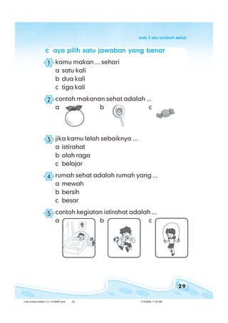 29
bab 2 aku tumbuh sehatbab 2 aku tumbuh sehatbab 2 aku tumbuh sehatbab 2 aku tumbuh sehatbab 2 aku tumbuh sehat
ccccc ayo pilih satu jawaban yang benarayo pilih satu jawaban yang benarayo pilih satu jawaban yang benarayo pilih satu jawaban yang benarayo pilih satu jawaban yang benar
kamu makan ... sehari
a satu kali
b dua kali
c tiga kali
contoh makanan sehat adalah ...
a b c
jika kamu lelah sebaiknya ...
a istirahat
b olah raga
c belajar
rumah sehat adalah rumah yang ...
a mewah
b bersih
c besar
contoh kegiatan istirahat adalah ...
a b c
1
2
3
4
5
2 aku tumbuh sehat (1.2-1.3) BSNP.pmd 7/15/2008, 11:02 AM29
 