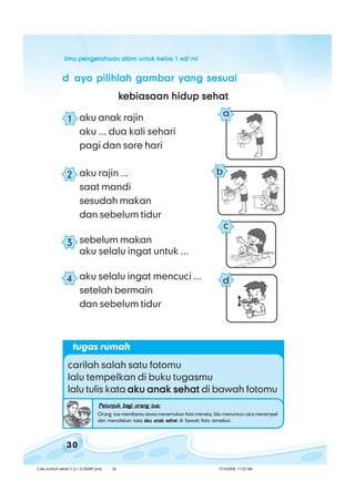 ilmu pengetahuan alam untuk kelas 1 sd/ miilmu pengetahuan alam untuk kelas 1 sd/ miilmu pengetahuan alam untuk kelas 1 sd/ miilmu pengetahuan alam untuk kelas 1 sd/ miilmu pengetahuan alam untuk kelas 1 sd/ mi
30
ddddd ayo pilihlah gambar yang sesuaiayo pilihlah gambar yang sesuaiayo pilihlah gambar yang sesuaiayo pilihlah gambar yang sesuaiayo pilihlah gambar yang sesuai
kkkkkebiasaan hidup sehatebiasaan hidup sehatebiasaan hidup sehatebiasaan hidup sehatebiasaan hidup sehat
aku anak rajin
aku ... dua kali sehari
pagi dan sore hari
aku rajin ...
saat mandi
sesudah makan
dan sebelum tidur
sebelum makan
aku selalu ingat untuk ...
aku selalu ingat mencuci ...
setelah bermain
dan sebelum tidur
1
2
3
4 d
a
b
c
tugas rumah
carilah salah satu fotomu
lalu tempelkan di buku tugasmu
lalu tulis kata aku anak sehataku anak sehataku anak sehataku anak sehataku anak sehat di bawah fotomu
Petunjuk bagi orang tua:Petunjuk bagi orang tua:Petunjuk bagi orang tua:Petunjuk bagi orang tua:Petunjuk bagi orang tua:
Orang tua membantu siswa menemukan foto mereka, lalu menuntun cara menempel
dan menuliskan kata aku anak sehataku anak sehataku anak sehataku anak sehataku anak sehat di bawah foto tersebut.
2 aku tumbuh sehat (1.2-1.3) BSNP.pmd 7/15/2008, 11:02 AM30
 
