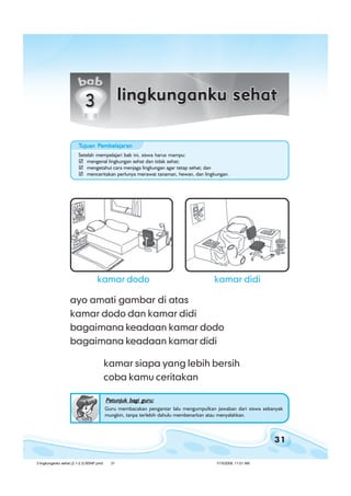 31
bab 3 lingkunganku sehatbab 3 lingkunganku sehatbab 3 lingkunganku sehatbab 3 lingkunganku sehatbab 3 lingkunganku sehat
ayo amati gambar di atas
kamar dodo dan kamar didi
bagaimana keadaan kamar dodo
bagaimana keadaan kamar didi
kamar siapa yang lebih bersih
coba kamu ceritakan
kamar didikamar dodo
Petunjuk bagi guru:Petunjuk bagi guru:Petunjuk bagi guru:Petunjuk bagi guru:Petunjuk bagi guru:
Guru membacakan pengantar lalu mengumpulkan jawaban dari siswa sebanyak
mungkin, tanpa terlebih dahulu membenarkan atau menyalahkan.
TTTTTujuan Pujuan Pujuan Pujuan Pujuan Pembelajaranembelajaranembelajaranembelajaranembelajaran
Setelah mempelajari bab ini, siswa harus mampu:
mengenal lingkungan sehat dan tidak sehat;
mengetahui cara menjaga lingkungan agar tetap sehat; dan
menceritakan perlunya merawat tanaman, hewan, dan lingkungan.
3 lingkunganku sehat (2.1-2.3) BSNP.pmd 7/15/2008, 11:01 AM31
 
