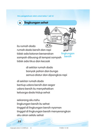 ilmu pengetahuan alam untuk kelas 1 sd/ miilmu pengetahuan alam untuk kelas 1 sd/ miilmu pengetahuan alam untuk kelas 1 sd/ miilmu pengetahuan alam untuk kelas 1 sd/ miilmu pengetahuan alam untuk kelas 1 sd/ mi
32
lingkungan sehata
itu rumah dodo
rumah dodo bersih dan rapi
tidak ada kotoran berserakan
sampah dibuang di tempat sampah
tidak ada tikus dan kecoak
di sekitar rumah dodo
banyak pohon dan bunga
semua diatur dan dipangkas rapi
di sekitar rumah dodo
bertiup udara bersih dan segar
udara bersih itu menyehatkan
keluarga dodo hidup sehat
sekarang aku tahu
lingkungan bersih itu sehat
tinggal di lingkungan bersih nyaman
tinggal di lingkungan bersih menyenangkan
aku akan selalu sehat
lingkungan
bersih
3 lingkunganku sehat (2.1-2.3) BSNP.pmd 7/15/2008, 11:01 AM32
 