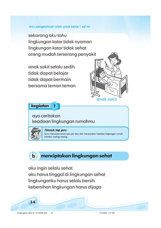 ilmu pengetahuan alam untuk kelas 1 sd/ miilmu pengetahuan alam untuk kelas 1 sd/ miilmu pengetahuan alam untuk kelas 1 sd/ miilmu pengetahuan alam untuk kelas 1 sd/ miilmu pengetahuan alam untuk kelas 1 sd/ mi
34
aku ingin selalu sehat
aku harus tinggal di lingkungan sehat
lingkunganku harus selalu bersih
kebersihan lingkungan harus dijaga
ayo ceritakan
keadaan lingkungan rumahmu
Petunjuk bagi guru:Petunjuk bagi guru:Petunjuk bagi guru:Petunjuk bagi guru:Petunjuk bagi guru:
Guru menunjuk siswa satu per satu dan menanyakan keadaan lingkungan rumah
mereka masing-masing.
sekarang aku tahu
lingkungan kotor tidak nyaman
lingkungan kotor tidak sehat
orang mudah terserang penyakit
anak sakit selalu sedih
tidak dapat belajar
tidak dapat bermain
bersama teman teman
menciptakan lingkungan sehatb
kegiatan 1
anak sakit
3 lingkunganku sehat (2.1-2.3) BSNP.pmd 7/15/2008, 11:01 AM34
 