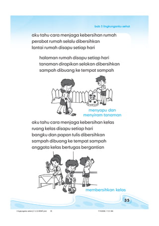 35
bab 3 lingkunganku sehatbab 3 lingkunganku sehatbab 3 lingkunganku sehatbab 3 lingkunganku sehatbab 3 lingkunganku sehat
aku tahu cara menjaga kebersihan rumah
perabot rumah selalu dibersihkan
lantai rumah disapu setiap hari
halaman rumah disapu setiap hari
tanaman dirapikan selokan dibersihkan
sampah dibuang ke tempat sampah
aku tahu cara menjaga kebersihan kelas
ruang kelas disapu setiap hari
bangku dan papan tulis dibersihkan
sampah dibuang ke tempat sampah
anggota kelas bertugas bergantian
menyapu dan
menyiram tanaman
membersihkan kelas
3 lingkunganku sehat (2.1-2.3) BSNP.pmd 7/15/2008, 11:01 AM35
 