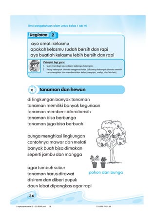 ilmu pengetahuan alam untuk kelas 1 sd/ miilmu pengetahuan alam untuk kelas 1 sd/ miilmu pengetahuan alam untuk kelas 1 sd/ miilmu pengetahuan alam untuk kelas 1 sd/ miilmu pengetahuan alam untuk kelas 1 sd/ mi
36
ayo amati kelasmu
apakah kelasmu sudah bersih dan rapi
ayo buatlah kelasmu lebih bersih dan rapi
Petunjuk bagi guru:Petunjuk bagi guru:Petunjuk bagi guru:Petunjuk bagi guru:Petunjuk bagi guru:
1. Guru membagi siswa dalam beberapa kelompok.
2. Setiap kelompok diminta mengamati kelas. Lalu setiap kelompok diminta memilih
cara merapikan dan membersihkan kelas (menyapu, melap, dan lain-lain).
di lingkungan banyak tanaman
tanaman memiliki banyak kegunaan
tanaman memberi udara bersih
tanaman bisa berbunga
tanaman juga bisa berbuah
bunga menghiasi lingkungan
contohnya mawar dan melati
banyak buah bisa dimakan
seperti jambu dan mangga
agar tumbuh subur
tanaman harus dirawat
disiram dan diberi pupuk
daun lebat dipangkas agar rapi
tanaman dan hewanc
kegiatan 2
pohon dan bunga
3 lingkunganku sehat (2.1-2.3) BSNP.pmd 7/15/2008, 11:01 AM36
 
