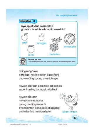 37
bab 3 lingkunganku sehatbab 3 lingkunganku sehatbab 3 lingkunganku sehatbab 3 lingkunganku sehatbab 3 lingkunganku sehat
ayo jiplak dan warnailahayo jiplak dan warnailahayo jiplak dan warnailahayo jiplak dan warnailahayo jiplak dan warnailah
gambar buah buahan di bawah inigambar buah buahan di bawah inigambar buah buahan di bawah inigambar buah buahan di bawah inigambar buah buahan di bawah ini
Petunjuk bagi guru:Petunjuk bagi guru:Petunjuk bagi guru:Petunjuk bagi guru:Petunjuk bagi guru:
Guru memberipengarahan pada siswa cara menjiplak dan mewarnai gambar di atas.
apel manggis
semangka
rambutanjeruk
kegiatan 3
di lingkunganku
berbagai hewan boleh dipelihara
ayam anjing kucing atau lainnya
hewan piaraan bisa menjadi teman
seperti anjing kucing dan kelinci
hewan piaraan
membantu manusia
anjing menjaga rumah
ayam jantan berkokok setiap pagi
ayam betina memberi telur ayam jantan
3 lingkunganku sehat (2.1-2.3) BSNP.pmd 7/15/2008, 11:01 AM37
 