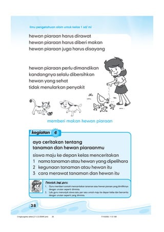 ilmu pengetahuan alam untuk kelas 1 sd/ miilmu pengetahuan alam untuk kelas 1 sd/ miilmu pengetahuan alam untuk kelas 1 sd/ miilmu pengetahuan alam untuk kelas 1 sd/ miilmu pengetahuan alam untuk kelas 1 sd/ mi
38
ayo ceritakan tentangayo ceritakan tentangayo ceritakan tentangayo ceritakan tentangayo ceritakan tentang
tanaman dan hewan piaraanmutanaman dan hewan piaraanmutanaman dan hewan piaraanmutanaman dan hewan piaraanmutanaman dan hewan piaraanmu
siswa maju ke depan kelas menceritakan
1 nama tanaman atau hewan yang dipelihara
2 kegunaan tanaman atau hewan itu
3 cara merawat tanaman dan hewan itu
Petunjuk bagi guru:Petunjuk bagi guru:Petunjuk bagi guru:Petunjuk bagi guru:Petunjuk bagi guru:
1. Guru memberi contoh menceritakan tanaman atau hewan piaraan yang dimilikinya
dengan urutan seperti diminta.
2. Lalu guru menunjuk siswa satu per satu untuk maju ke depan kelas dan bercerita
dengan urutan seperti yang diminta.
hewan piaraan harus dirawat
hewan piaraan harus diberi makan
hewan piaraan juga harus disayang
hewan piaraan perlu dimandikan
kandangnya selalu dibersihkan
hewan yang sehat
tidak menularkan penyakit
kegiatan 4
memberi makan hewan piaraan
3 lingkunganku sehat (2.1-2.3) BSNP.pmd 7/15/2008, 11:01 AM38
 
