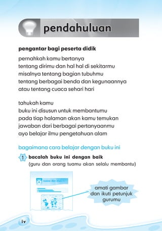 ilmu pengetahuan alam untuk kelas 1 sd/ mi
i vi vi vi vi v
pengantar bagi peserta didik
pernahkah kamu bertanya
tentang dirimu dan hal hal di sekitarmu
misalnya tentang bagian tubuhmu
tentang berbagai benda dan kegunaannya
atau tentang cuaca sehari hari
tahukah kamu
buku ini disusun untuk membantumu
pada tiap halaman akan kamu temukan
jawaban dari berbagai pertanyaanmu
ayo belajar ilmu pengetahuan alam
bagaimana cara belajar dengan buku ini
bacalah buku ini dengan baik
(guru dan orang tuamu akan selalu membantu)
1
amati gambar
dan ikuti petunjuk
gurumu
 