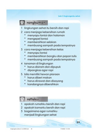 39
bab 3 lingkunganku sehatbab 3 lingkunganku sehatbab 3 lingkunganku sehatbab 3 lingkunganku sehatbab 3 lingkunganku sehat
1 lingkungan sehat itu bersih dan rapi
2 cara menjaga kebersihan rumah
* menyapu lantai dan halaman
* mengepel lantai
* membersihkan selokan
* membuang sampah pada tempatnya
3 cara menjaga kebersihan kelas
* menyapu lantai
* membersihkan bangku dan papan tulis
* membuang sampah pada tempatnya
4 tanaman di lingkungan
* harus disiram dan dipupuk
* dipangkas agar rapi
5 bila memiliki hewan piaraan
* harus diberi makan
* harus dirawat dan disayang
* kandangnya dibersihkan
1 apakah rumahku bersih dan rapi
2 apakah kamarku bersih dan rapi
3 bagaimana agar rumahku
menjadi lingkungan sehat
3 lingkunganku sehat (2.1-2.3) BSNP.pmd 7/15/2008, 11:01 AM39
 