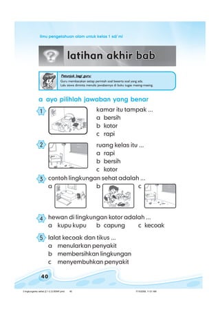 ilmu pengetahuan alam untuk kelas 1 sd/ miilmu pengetahuan alam untuk kelas 1 sd/ miilmu pengetahuan alam untuk kelas 1 sd/ miilmu pengetahuan alam untuk kelas 1 sd/ miilmu pengetahuan alam untuk kelas 1 sd/ mi
40
aaaaa ayo pilihlah jawaban yang benarayo pilihlah jawaban yang benarayo pilihlah jawaban yang benarayo pilihlah jawaban yang benarayo pilihlah jawaban yang benar
kamar itu tampak ...
a bersih
b kotor
c rapi
ruang kelas itu ...
a rapi
b bersih
c kotor
contoh lingkungan sehat adalah ...
a b c
Petunjuk bagi guru:Petunjuk bagi guru:Petunjuk bagi guru:Petunjuk bagi guru:Petunjuk bagi guru:
Guru membacakan setiap perintah soal beserta soal yang ada.
Lalu siswa diminta menulis jawabannya di buku tugas masing-masing.
hewan di lingkungan kotor adalah ...
a kupu kupu b capung c kecoak
lalat kecoak dan tikus ...
a menularkan penyakit
b membersihkan lingkungan
c menyembuhkan penyakit
4
1
2
3
5
3 lingkunganku sehat (2.1-2.3) BSNP.pmd 7/15/2008, 11:01 AM40
 