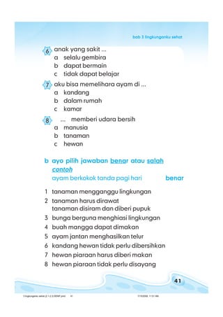 41
bab 3 lingkunganku sehatbab 3 lingkunganku sehatbab 3 lingkunganku sehatbab 3 lingkunganku sehatbab 3 lingkunganku sehat
anak yang sakit ...
a selalu gembira
b dapat bermain
c tidak dapat belajar
aku bisa memelihara ayam di ...
a kandang
b dalam rumah
c kamar
... memberi udara bersih
a manusia
b tanaman
c hewan
bbbbb ayo pilih jawabanayo pilih jawabanayo pilih jawabanayo pilih jawabanayo pilih jawaban benabenabenabenabenar ataur ataur ataur ataur atau salahsalahsalahsalahsalah
contohcontohcontohcontohcontoh
ayam berkokok tanda pagi hari benarbenarbenarbenarbenar
1 tanaman mengganggu lingkungan
2 tanaman harus dirawat
tanaman disiram dan diberi pupuk
3 bunga berguna menghiasi lingkungan
4 buah mangga dapat dimakan
5 ayam jantan menghasilkan telur
6 kandang hewan tidak perlu dibersihkan
7 hewan piaraan harus diberi makan
8 hewan piaraan tidak perlu disayang
6
7
8
3 lingkunganku sehat (2.1-2.3) BSNP.pmd 7/15/2008, 11:01 AM41
 