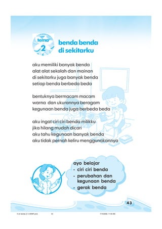 43
bab 4 ciri ciri bendabab 4 ciri ciri bendabab 4 ciri ciri bendabab 4 ciri ciri bendabab 4 ciri ciri benda
aku memiliki banyak benda
alat alat sekolah dan mainan
di sekitarku juga banyak benda
setiap benda berbeda beda
bentuknya bermacam macam
warna dan ukurannya beragam
kegunaan benda juga berbeda beda
aku ingat ciri ciri benda milikku
jika hilang mudah dicari
aku tahu kegunaan banyak benda
aku tidak pernah keliru menggunakannya
ayo belajarayo belajarayo belajarayo belajarayo belajar
----- ciri ciri bendaciri ciri bendaciri ciri bendaciri ciri bendaciri ciri benda
----- perubahan danperubahan danperubahan danperubahan danperubahan dan
kkkkkegunaan bendaegunaan bendaegunaan bendaegunaan bendaegunaan benda
----- gerak bendagerak bendagerak bendagerak bendagerak benda
tema
2
bendabenda
disekitarku
4 ciri benda (3.1) BSNP.pmd 7/15/2008, 11:00 AM43
 