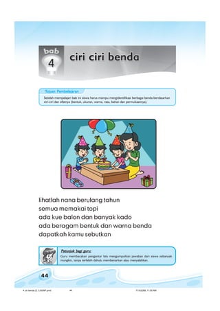 ilmu pengetahuan alam untuk kelas 1 sd/ miilmu pengetahuan alam untuk kelas 1 sd/ miilmu pengetahuan alam untuk kelas 1 sd/ miilmu pengetahuan alam untuk kelas 1 sd/ miilmu pengetahuan alam untuk kelas 1 sd/ mi
44
lihatlah nana berulang tahun
semua memakai topi
ada kue balon dan banyak kado
ada beragam bentuk dan warna benda
dapatkah kamu sebutkan
Petunjuk bagi guru:Petunjuk bagi guru:Petunjuk bagi guru:Petunjuk bagi guru:Petunjuk bagi guru:
Guru membacakan pengantar lalu mengumpulkan jawaban dari siswa sebanyak
mungkin, tanpa terlebih dahulu membenarkan atau menyalahkan.
Setelah mempelajari bab ini siswa harus mampu mengidentifikasi berbagai benda berdasarkan
ciri-ciri dan sifatnya (bentuk, ukuran, warna, rasa, bahan dan permukaannya).
TTTTTujuan Pujuan Pujuan Pujuan Pujuan Pembelajaranembelajaranembelajaranembelajaranembelajaran
4 ciri benda (3.1) BSNP.pmd 7/15/2008, 11:00 AM44
 