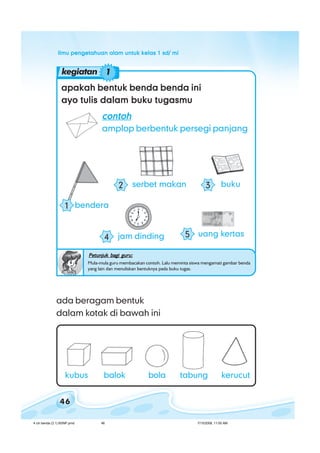 ilmu pengetahuan alam untuk kelas 1 sd/ miilmu pengetahuan alam untuk kelas 1 sd/ miilmu pengetahuan alam untuk kelas 1 sd/ miilmu pengetahuan alam untuk kelas 1 sd/ miilmu pengetahuan alam untuk kelas 1 sd/ mi
46
apakah bentuk benda benda iniapakah bentuk benda benda iniapakah bentuk benda benda iniapakah bentuk benda benda iniapakah bentuk benda benda ini
ayo tulis dalam buku tugasmuayo tulis dalam buku tugasmuayo tulis dalam buku tugasmuayo tulis dalam buku tugasmuayo tulis dalam buku tugasmu
Petunjuk bagi guru:Petunjuk bagi guru:Petunjuk bagi guru:Petunjuk bagi guru:Petunjuk bagi guru:
Mula-mula guru membacakan contoh. Lalu meminta siswa mengamati gambar benda
yang lain dan menuliskan bentuknya pada buku tugas.
ada beragam bentuk
dalam kotak di bawah ini
kubus balok kerucuttabungbola
contohcontohcontohcontohcontoh
amplop berbentuk persegi panjang
jam dinding4 uang kertas5
buku3serbet makan2
bendera1
kegiatan 1
4 ciri benda (3.1) BSNP.pmd 7/15/2008, 11:00 AM46
 