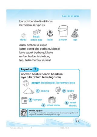 47
bab 4 ciri ciri bendabab 4 ciri ciri bendabab 4 ciri ciri bendabab 4 ciri ciri bendabab 4 ciri ciri benda
banyak benda di sekitarku
berbentuk serupa itu
dadu
kotak
pasta gigi bola topiember
apakah bentuk benda benda iniapakah bentuk benda benda iniapakah bentuk benda benda iniapakah bentuk benda benda iniapakah bentuk benda benda ini
ayo tulis dalam buku tugasmuayo tulis dalam buku tugasmuayo tulis dalam buku tugasmuayo tulis dalam buku tugasmuayo tulis dalam buku tugasmu
contohcontohcontohcontohcontoh bola basket berbentuk bola
Petunjuk bagi guru:Petunjuk bagi guru:Petunjuk bagi guru:Petunjuk bagi guru:Petunjuk bagi guru:
Mula-mula guru membacakan contoh. Lalu meminta siswa mengamati gambar benda
yang lain dan menuliskan bentuknya pada buku tugas.
kotak
sepatu
5
globe2caping1
kompor3
dadu berbentuk kubus
kotak pasta gigi berbentuk balok
bola sepak berbentuk bola
ember berbentuk tabung
topi itu berbentuk kerucut
kotak kado4
kegiatan 2
4 ciri benda (3.1) BSNP.pmd 7/15/2008, 11:00 AM47
 