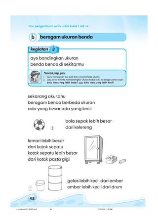 ilmu pengetahuan alam untuk kelas 1 sd/ miilmu pengetahuan alam untuk kelas 1 sd/ miilmu pengetahuan alam untuk kelas 1 sd/ miilmu pengetahuan alam untuk kelas 1 sd/ miilmu pengetahuan alam untuk kelas 1 sd/ mi
48
sekarang aku tahu
beragam benda berbeda ukuran
ada yang besar ada yang kecil
bola sepak lebih besar
dari kelereng
lemari lebih besar
dari kotak sepatu
kotak sepatu lebih besar
dari kotak pasta gigi
gelas lebih kecil dari ember
ember lebih kecil dari drum
ayo bandingkan ukuran
benda benda di sekitarmu
Petunjuk bagi guru:Petunjuk bagi guru:Petunjuk bagi guru:Petunjuk bagi guru:Petunjuk bagi guru:
1. Guru menyiapkan dua buah buku yang berbeda ukuran.
2. Lalu, siswa diminta membandingkan ukuran kedua buku itu dengan perta-nyaan:
buku mana yang lebih besar?buku mana yang lebih besar?buku mana yang lebih besar?buku mana yang lebih besar?buku mana yang lebih besar? atau buku mana yang lebih kecil?buku mana yang lebih kecil?buku mana yang lebih kecil?buku mana yang lebih kecil?buku mana yang lebih kecil?
kegiatan 3
beragamukuranbendab
4 ciri benda (3.1) BSNP.pmd 7/15/2008, 11:00 AM48
 