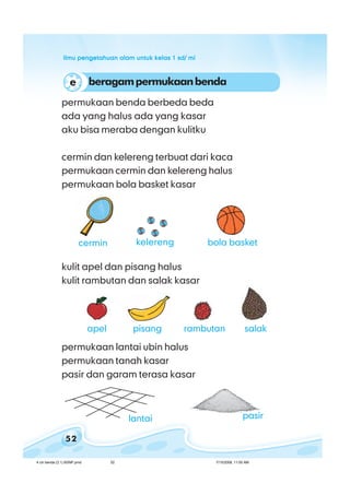 ilmu pengetahuan alam untuk kelas 1 sd/ miilmu pengetahuan alam untuk kelas 1 sd/ miilmu pengetahuan alam untuk kelas 1 sd/ miilmu pengetahuan alam untuk kelas 1 sd/ miilmu pengetahuan alam untuk kelas 1 sd/ mi
52
permukaan benda berbeda beda
ada yang halus ada yang kasar
aku bisa meraba dengan kulitku
cermin dan kelereng terbuat dari kaca
permukaan cermin dan kelereng halus
permukaan bola basket kasar
kulit apel dan pisang halus
kulit rambutan dan salak kasar
permukaan lantai ubin halus
permukaan tanah kasar
pasir dan garam terasa kasar
pasirlantai
beragampermukaanbendae
bola basketcermin kelereng
apel pisang salakrambutan
4 ciri benda (3.1) BSNP.pmd 7/15/2008, 11:00 AM52
 