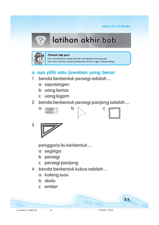 55
bab 4 ciri ciri bendabab 4 ciri ciri bendabab 4 ciri ciri bendabab 4 ciri ciri bendabab 4 ciri ciri benda
Petunjuk bagi guru:Petunjuk bagi guru:Petunjuk bagi guru:Petunjuk bagi guru:Petunjuk bagi guru:
Guru membacakan setiap perintah soal beserta soal yang ada.
Lalu siswa diminta menulis jawabannya di buku tugas masing-masing.
aaaaa ayo pilih satu jawaban yang benarayo pilih satu jawaban yang benarayo pilih satu jawaban yang benarayo pilih satu jawaban yang benarayo pilih satu jawaban yang benar
1 benda berbentuk persegi adalah ...
a saputangan
b uang kertas
c uang logam
2 benda berbentuk persegi panjang adalah ...
a b c
3
penggaris itu berbentuk ...
a segitiga
b persegi
c persegi panjang
4 benda berbentuk kubus adalah ...
a kaleng susu
b dadu
c ember
4 ciri benda (3.1) BSNP.pmd 7/15/2008, 11:00 AM55
 
