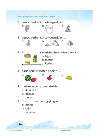 ilmu pengetahuan alam untuk kelas 1 sd/ miilmu pengetahuan alam untuk kelas 1 sd/ miilmu pengetahuan alam untuk kelas 1 sd/ miilmu pengetahuan alam untuk kelas 1 sd/ miilmu pengetahuan alam untuk kelas 1 sd/ mi
56
5 benda berbentuk tabung adalah ...
a b c
6 benda berbentuk kerucut adalah ...
a b c
7 buah buahan itu berwarna ...
a hijau
b merah
c kuning
8 buah berkulit merah adalah ...
a b c
9 makanan yang asin adalah ...
a ikan laut
b cokelat
c pare
10 rasa ... membuat gigi ngilu
a manis
b asin
c masam
4 ciri benda (3.1) BSNP.pmd 7/15/2008, 11:00 AM56
 