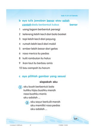 57
bab 4 ciri ciri bendabab 4 ciri ciri bendabab 4 ciri ciri bendabab 4 ciri ciri bendabab 4 ciri ciri benda
bbbbb ayo tulis jawabanayo tulis jawabanayo tulis jawabanayo tulis jawabanayo tulis jawaban benarbenarbenarbenarbenar atauatauatauatauatau salahsalahsalahsalahsalah
contohcontohcontohcontohcontoh dadu berbentuk kubus benarbenarbenarbenarbenar
1 uang logam berbentuk persegi
2 kelereng lebih kecil dari bola basket
3 topi lebih kecil dari payung
4 rumah lebih kecil dari mobil
5 ember lebih besar dari gelas
6 rasa merica itu pedas
8 kulit rambutan itu halus
9 ikan laut itu berbau amis
10 bau sampah itu harum
ccccc ayo pilihlah gambar yang sesuaiayo pilihlah gambar yang sesuaiayo pilihlah gambar yang sesuaiayo pilihlah gambar yang sesuaiayo pilihlah gambar yang sesuai
siapakah akusiapakah akusiapakah akusiapakah akusiapakah aku
aku buah berbentuk bola
kulitku hijau buahku merah
rasa buahku manis
aku adalah ...
aku sayur berkulit merah
aku memiliki rasa pedas
aku adalah ...
1
2
4 ciri benda (3.1) BSNP.pmd 7/15/2008, 11:00 AM57
 