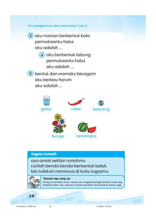 ilmu pengetahuan alam untuk kelas 1 sd/ miilmu pengetahuan alam untuk kelas 1 sd/ miilmu pengetahuan alam untuk kelas 1 sd/ miilmu pengetahuan alam untuk kelas 1 sd/ miilmu pengetahuan alam untuk kelas 1 sd/ mi
58
aku mainan berbentuk bola
permukaanku halus
aku adalah ...
aku berbentuk tabung
permukaanku halus
aku adalah ...
bentuk dan warnaku beragam
aku berbau harum
aku adalah ...
tugas rumah
ayo amati sekitar rumahmu
carilah benda benda berbentuk balok
lalu tuliskan namanya di buku tugasmu
Petunjuk bagi orang tua:Petunjuk bagi orang tua:Petunjuk bagi orang tua:Petunjuk bagi orang tua:Petunjuk bagi orang tua:
Orang tua membantu siswa mencari dan mengenali berbagai benda di rumah yang
berbentuk balok. Lalu, menuntun mereka menuliskan nama benda itu di buku tugas.
3
4
5
gelas
bunga
cabe kelereng
semangka
4 ciri benda (3.1) BSNP.pmd 7/15/2008, 11:00 AM58
 