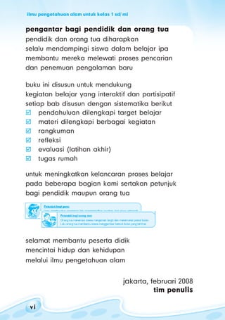 ilmu pengetahuan alam untuk kelas 1 sd/ mi
v iv iv iv iv i
pengantar bagi pendidik dan orang tua
pendidik dan orang tua diharapkan
selalu mendampingi siswa dalam belajar ipa
membantu mereka melewati proses pencarian
dan penemuan pengalaman baru
buku ini disusun untuk mendukung
kegiatan belajar yang interaktif dan partisipatif
setiap bab disusun dengan sistematika berikut
pendahuluan dilengkapi target belajar
materi dilengkapi berbagai kegiatan
rangkuman
refleksi
evaluasi (latihan akhir)
tugas rumah
untuk meningkatkan kelancaran proses belajar
pada beberapa bagian kami sertakan petunjuk
bagi pendidik maupun orang tua
selamat membantu peserta didik
mencintai hidup dan kehidupan
melalui ilmu pengetahuan alam
jakarta, februari 2008
tim penulis
 
