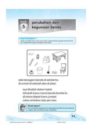 59
bab 5 perubahan dan kegunaan bendabab 5 perubahan dan kegunaan bendabab 5 perubahan dan kegunaan bendabab 5 perubahan dan kegunaan bendabab 5 perubahan dan kegunaan benda
ada beragam benda di sekitarmu
di rumah di sekolah dan di jalan
ayo lihatlah dalam kotak
tahukah kamu nama benda benda itu
di mana dapat kamu jumpai
coba ceritakan satu per satu
Petunjuk bagi guru:Petunjuk bagi guru:Petunjuk bagi guru:Petunjuk bagi guru:Petunjuk bagi guru:
Guru membacakan pengantar dan mengumpulkan jawaban dari siswa sebanyak
mungkin, tanpa membenarkan atau menyalahkan.
Setelah mempelajari bab ini siswa harus mampu mengenal benda yang dapat berubah bentuk;
dan mengidentifikasi kegunaan berbagai macam benda.
TTTTTujuan Pujuan Pujuan Pujuan Pujuan Pembelajaranembelajaranembelajaranembelajaranembelajaran
5 perubahan dan kegunaan benda (3.2-3.3) BSNP.pmd 7/15/2008, 10:58 AM59
 