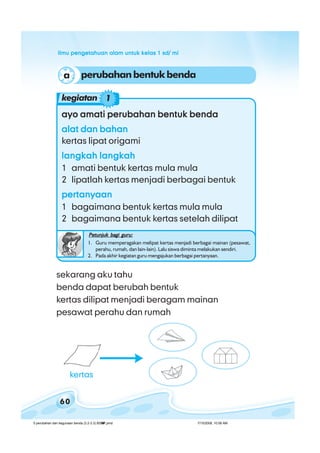 ilmu pengetahuan alam untuk kelas 1 sd/ miilmu pengetahuan alam untuk kelas 1 sd/ miilmu pengetahuan alam untuk kelas 1 sd/ miilmu pengetahuan alam untuk kelas 1 sd/ miilmu pengetahuan alam untuk kelas 1 sd/ mi
60
sekarang aku tahu
benda dapat berubah bentuk
kertas dilipat menjadi beragam mainan
pesawat perahu dan rumah
perubahanbentukbendaa
ayo amati perubahan bentuk bendaayo amati perubahan bentuk bendaayo amati perubahan bentuk bendaayo amati perubahan bentuk bendaayo amati perubahan bentuk benda
alat dan bahanalat dan bahanalat dan bahanalat dan bahanalat dan bahan
kertas lipat origami
langkah langkahlangkah langkahlangkah langkahlangkah langkahlangkah langkah
1 amati bentuk kertas mula mula
2 lipatlah kertas menjadi berbagai bentuk
pertanyaanpertanyaanpertanyaanpertanyaanpertanyaan
1 bagaimana bentuk kertas mula mula
2 bagaimana bentuk kertas setelah dilipat
Petunjuk bagi guru:Petunjuk bagi guru:Petunjuk bagi guru:Petunjuk bagi guru:Petunjuk bagi guru:
1. Guru memperagakan melipat kertas menjadi berbagai mainan (pesawat,
perahu, rumah, dan lain-lain). Lalu siswa diminta melakukan sendiri.
2. Pada akhir kegiatan guru mengajukan berbagai pertanyaan.
kegiatan 1
kertas
5 perubahan dan kegunaan benda (3.2-3.3) BSNP.pmd 7/15/2008, 10:58 AM60
 
