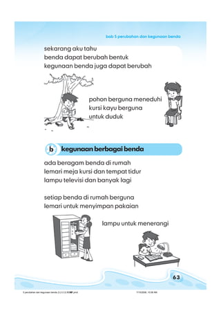 63
bab 5 perubahan dan kegunaan bendabab 5 perubahan dan kegunaan bendabab 5 perubahan dan kegunaan bendabab 5 perubahan dan kegunaan bendabab 5 perubahan dan kegunaan benda
ada beragam benda di rumah
lemari meja kursi dan tempat tidur
lampu televisi dan banyak lagi
setiap benda di rumah berguna
lemari untuk menyimpan pakaian
sekarang aku tahu
benda dapat berubah bentuk
kegunaan benda juga dapat berubah
kegunaanberbagaibendab
pohon berguna meneduhi
kursi kayu berguna
untuk duduk
lampu untuk menerangi
5 perubahan dan kegunaan benda (3.2-3.3) BSNP.pmd 7/15/2008, 10:58 AM63
 