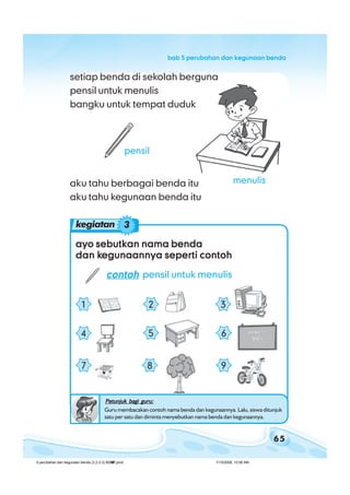 65
bab 5 perubahan dan kegunaan bendabab 5 perubahan dan kegunaan bendabab 5 perubahan dan kegunaan bendabab 5 perubahan dan kegunaan bendabab 5 perubahan dan kegunaan benda
ayo sebutkan nama bendaayo sebutkan nama bendaayo sebutkan nama bendaayo sebutkan nama bendaayo sebutkan nama benda
dan kdan kdan kdan kdan kegunaannya seperti contohegunaannya seperti contohegunaannya seperti contohegunaannya seperti contohegunaannya seperti contoh
contohcontohcontohcontohcontoh pensil untuk menulis
7 8 9
4 5 6
1 2 3
kegiatan 3
setiap benda di sekolah berguna
pensil untuk menulis
bangku untuk tempat duduk
aku tahu berbagai benda itu
aku tahu kegunaan benda itu
pensil
Petunjuk bagi guru:Petunjuk bagi guru:Petunjuk bagi guru:Petunjuk bagi guru:Petunjuk bagi guru:
Guru membacakan contoh nama benda dan kegunaannya. Lalu, siswa ditunjuk
satu per satu dan diminta menyebutkan nama benda dan kegunaannya.
menulis
5 perubahan dan kegunaan benda (3.2-3.3) BSNP.pmd 7/15/2008, 10:58 AM65
 